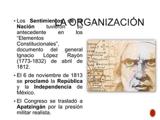  Los Sentimientos de la
Nación tuvieron su
antecedente en los
“Elementos
Constitucionales”,
documento del general
Ignacio López Rayón
(1773-1832) de abril de
1812.
 El 6 de noviembre de 1813
se proclamó la República
y la Independencia de
México.
 El Congreso se trasladó a
Apatzingán por la presión
militar realista.
 