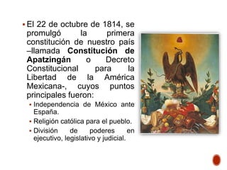  El 22 de octubre de 1814, se
promulgó la primera
constitución de nuestro país
–llamada Constitución de
Apatzingán o Decreto
Constitucional para la
Libertad de la América
Mexicana-, cuyos puntos
principales fueron:
 Independencia de México ante
España.
 Religión católica para el pueblo.
 División de poderes en
ejecutivo, legislativo y judicial.
 