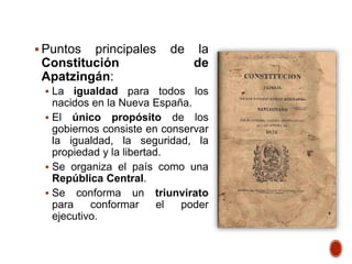  Puntos principales de la
Constitución de
Apatzingán:
 La igualdad para todos los
nacidos en la Nueva España.
 El único propósito de los
gobiernos consiste en conservar
la igualdad, la seguridad, la
propiedad y la libertad.
 Se organiza el país como una
República Central.
 Se conforma un triunvirato
para conformar el poder
ejecutivo.
 