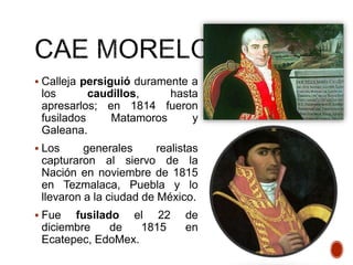  Calleja persiguió duramente a
los caudillos, hasta
apresarlos; en 1814 fueron
fusilados Matamoros y
Galeana.
 Los generales realistas
capturaron al siervo de la
Nación en noviembre de 1815
en Tezmalaca, Puebla y lo
llevaron a la ciudad de México.
 Fue fusilado el 22 de
diciembre de 1815 en
Ecatepec, EdoMex.
 