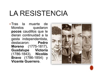  Tras la muerte de
Morelos quedaron
pocos caudillos que le
dieran continuidad a la
gesta independentista,
destacaron: Pedro
Moreno (1775-1817),
Guadalupe Victoria
(1786-1843), Nicolás
Bravo (1786-1854) y
Vicente Guerrero.
 