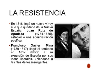  En 1816 llegó un nuevo virrey
a lo que quedaba de la Nueva
España, Juan Ruiz de
Apodaca (1754-1835),
estableció una administración
pacífica.
 Francisco Xavier Mina
(1789-1817) llegó al territorio
en 1817 debido a su
expulsión de España por sus
ideas liberales, uniéndose a
las filas de los insurgentes.
 