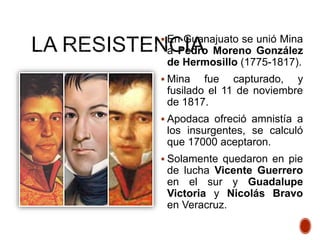  En Guanajuato se unió Mina
a Pedro Moreno González
de Hermosillo (1775-1817).
 Mina fue capturado, y
fusilado el 11 de noviembre
de 1817.
 Apodaca ofreció amnistía a
los insurgentes, se calculó
que 17000 aceptaron.
 Solamente quedaron en pie
de lucha Vicente Guerrero
en el sur y Guadalupe
Victoria y Nicolás Bravo
en Veracruz.
 