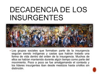  Los grupos sociales que formaban parte de la insurgencia
seguían siendo indígenas y castas que habían tratado una
forma de vida dentro del orden de la insurgencia. Muchos de
ellos se habían mantenido durante algún tiempo como parte del
movimiento. Poco a poco se fue amalgamando el contexto y
los líderes insurgentes iban desde mestizos hasta criollos sin
distinción.
 