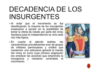  Al notar que el movimiento se iba
desdibujando, la mayoría de los insurgentes
empezaron a pensar en la posibilidad de
tomar la oferta de indulto por parte del virrey
Apodaca pues la independencia se veía cada
vez más lejana.
 En cuanto al ejército realista, las
características prevalecientes eran de grupos
de militares peninsulares y criollos que
mantenían una estructura general al mando
del virrey en turno cuya primera asignación
era erradicar las acciones que emprendía la
insurgencia y mantener controlado el
movimiento.
 