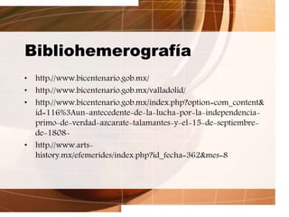 Bibliohemerografía
• http://www.bicentenario.gob.mx/
• http://www.bicentenario.gob.mx/valladolid/
• http://www.bicentenario.gob.mx/index.php?option=com_content&
id=116%3Aun-antecedente-de-la-lucha-por-la-independencia-
primo-de-verdad-azcarate-talamantes-y-el-15-de-septiembre-
de-1808-
• http://www.arts-
history.mx/efemerides/index.php?id_fecha=362&mes=8
 