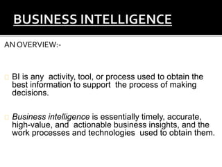 AN OVERVIEW:-
BI is any activity, tool, or process used to obtain the
best information to support the process of making
decisions.
Business intelligence is essentially timely, accurate,
high-value, and actionable business insights, and the
work processes and technologies used to obtain them.
 