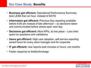 Our Case Study: Benefits

      • Business got efficient: Operational Performance Summary
        took LESS than an hour, instead of DAYS
      • Information got efficient: Previous Day reporting available
        before 9.00 am instead of late afternoon – so decisions taken
        and communicated before stores open next day
      • Decisions got efficient: More KPIs, at one place – Less time
        spent on questions and validations
      • Users got efficient: High user adoption, self service reporting
        saved hours for every store manager and for corporate
      • IT got efficient: new reports took minutes or hours, not months
      • Faster response to thefts/shrinkage




Its time to leverage your data®
 