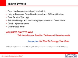 Talk to Syntelli

      •   Free needs assessment and product fit
      •   Help in Business Case Development and ROI Justification
      •   Free Proof of Concept
      •   Solution Design and monitoring by experienced Consultants
      •   Quick Implementation
      •   Guaranteed work!

      YOU HAVE ONLY TO WIN!
                             Talk to us for your Spotfire, Tableau and Hyperion needs


                                                  Remember, Its Time To Leverage Your Data

      NOTE: Co-develop the business case and ROI, clearly defined Acceptance criteria and next step assurance for Proof Of Concept.




Its time to leverage your data®
 