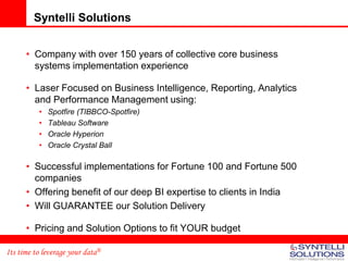 Syntelli Solutions


      • Company with over 150 years of collective core business
        systems implementation experience

      • Laser Focused on Business Intelligence, Reporting, Analytics
        and Performance Management using:
          •   Spotfire (TIBBCO-Spotfire)
          •   Tableau Software
          •   Oracle Hyperion
          •   Oracle Crystal Ball

      • Successful implementations for Fortune 100 and Fortune 500
        companies
      • Offering benefit of our deep BI expertise to clients in India
      • Will GUARANTEE our Solution Delivery

      • Pricing and Solution Options to fit YOUR budget

Its time to leverage your data®
 