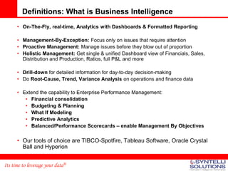 Definitions: What is Business Intelligence
      • On-The-Fly, real-time, Analytics with Dashboards & Formatted Reporting

      • Management-By-Exception: Focus only on issues that require attention
      • Proactive Management: Manage issues before they blow out of proportion
      • Holistic Management: Get single & unified Dashboard view of Financials, Sales,
        Distribution and Production, Ratios, full P&L and more

      • Drill-down for detailed information for day-to-day decision-making
      • Do Root-Cause, Trend, Variance Analysis on operations and finance data

      • Extend the capability to Enterprise Performance Management:
         • Financial consolidation
         • Budgeting & Planning
         • What If Modeling
         • Predictive Analytics
         • Balanced/Performance Scorecards – enable Management By Objectives

      • Our tools of choice are TIBCO-Spotfire, Tableau Software, Oracle Crystal
        Ball and Hyperion


Its time to leverage your data®
 