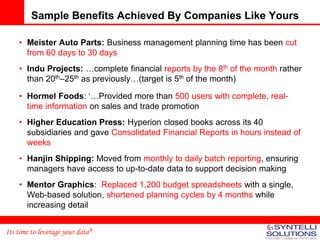 Sample Benefits Achieved By Companies Like Yours

    • Meister Auto Parts: Business management planning time has been cut
      from 60 days to 30 days
    • Indu Projects: …complete financial reports by the 8th of the month rather
      than 20th–25th as previously…(target is 5th of the month)

    • Hormel Foods: ‘…Provided more than 500 users with complete, real-
      time information on sales and trade promotion
    • Higher Education Press: Hyperion closed books across its 40
      subsidiaries and gave Consolidated Financial Reports in hours instead of
      weeks
    • Hanjin Shipping: Moved from monthly to daily batch reporting, ensuring
      managers have access to up-to-date data to support decision making
    • Mentor Graphics: Replaced 1,200 budget spreadsheets with a single,
      Web-based solution, shortened planning cycles by 4 months while
      increasing detail


Its time to leverage your data®
 