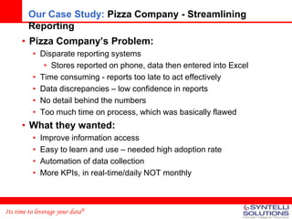 Our Case Study: Pizza Company - Streamlining
         Reporting
      • Pizza Company’s Problem:
          • Disparate reporting systems
             • Stores reported on phone, data then entered into Excel
          • Time consuming - reports too late to act effectively
          • Data discrepancies – low confidence in reports
          • No detail behind the numbers
          • Too much time on process, which was basically flawed
      • What they wanted:
          •   Improve information access
          •   Easy to learn and use – needed high adoption rate
          •   Automation of data collection
          •   More KPIs, in real-time/daily NOT monthly



Its time to leverage your data®
 
