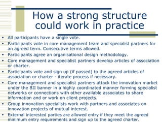 How a strong structure
              could work in practice
 All participants have a single vote.
 Participants vote in core management team and specialist partners for
  an agreed term. Consecutive terms allowed.
 Participants agree an organisational design methodology.
 Core management and specialist partners develop articles of association
  or charter.
 Participants vote and sign up (if passed) to the agreed articles of
  association or charter - iterate process if necessary.
 Core management and specialist partners attack the innovation market
  under the BII banner in a highly coordinated manner forming specialist
  networks or connections with other available associates to share
  information and or work on client projects.
 Group innovation specialists work with partners and associates on
  innovation projects of mutual interest.
 External interested parties are allowed entry if they meet the agreed
  minimum entry requirements and sign up to the agreed charter.
 