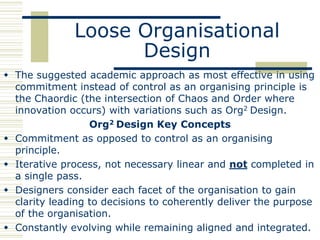 Loose Organisational
                    Design
 The suggested academic approach as most effective in using
  commitment instead of control as an organising principle is
  the Chaordic (the intersection of Chaos and Order where
  innovation occurs) with variations such as Org2 Design.
                  Org2 Design Key Concepts
 Commitment as opposed to control as an organising
  principle.
 Iterative process, not necessary linear and not completed in
  a single pass.
 Designers consider each facet of the organisation to gain
  clarity leading to decisions to coherently deliver the purpose
  of the organisation.
 Constantly evolving while remaining aligned and integrated.
 
