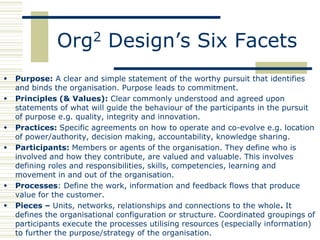 Org2 Design’s Six Facets
   Purpose: A clear and simple statement of the worthy pursuit that identifies
    and binds the organisation. Purpose leads to commitment.
   Principles (& Values): Clear commonly understood and agreed upon
    statements of what will guide the behaviour of the participants in the pursuit
    of purpose e.g. quality, integrity and innovation.
   Practices: Specific agreements on how to operate and co-evolve e.g. location
    of power/authority, decision making, accountability, knowledge sharing.
   Participants: Members or agents of the organisation. They define who is
    involved and how they contribute, are valued and valuable. This involves
    defining roles and responsibilities, skills, competencies, learning and
    movement in and out of the organisation.
   Processes: Define the work, information and feedback flows that produce
    value for the customer.
   Pieces – Units, networks, relationships and connections to the whole. It
    defines the organisational configuration or structure. Coordinated groupings of
    participants execute the processes utilising resources (especially information)
    to further the purpose/strategy of the organisation.
 