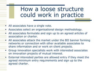 How a loose structure
           could work in practice
 All associates have a single vote.
 Associates select an organisational design methodology.
 All associates formulate and sign up to an agreed articles of
  association or charter.
 All associates attack the market under the BII banner forming
  networks or connection with other available associates to
  share information and or work on client projects.
 Group innovation specialists work with interested associates
  on innovation projects of mutual interest.
 External interested parties are allowed entry if they meet the
  agreed minimum entry requirements and sign up to the
  agreed charter.
 