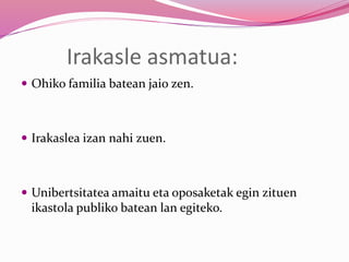Irakasle asmatua:
 Ohiko familia batean jaio zen.
 Irakaslea izan nahi zuen.
 Unibertsitatea amaitu eta oposaketak egin zituen
ikastola publiko batean lan egiteko.
 