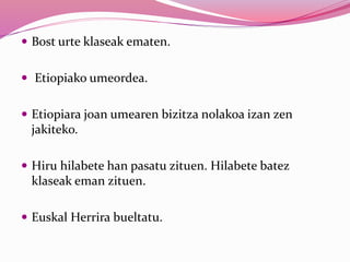  Bost urte klaseak ematen.
 Etiopiako umeordea.
 Etiopiara joan umearen bizitza nolakoa izan zen
jakiteko.
 Hiru hilabete han pasatu zituen. Hilabete batez
klaseak eman zituen.
 Euskal Herrira bueltatu.
 