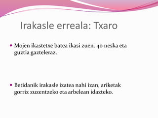 Irakasle erreala: Txaro
 Mojen ikastetxe batea ikasi zuen. 40 neska eta
guztia gazteleraz.
 Betidanik irakasle izatea nahi izan, ariketak
gorriz zuzentzeko eta arbelean idazteko.
 