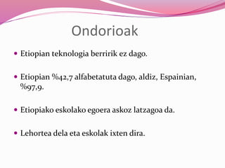 Ondorioak
 Etiopian teknologia berririk ez dago.
 Etiopian %42,7 alfabetatuta dago, aldiz, Espainian,
%97,9.
 Etiopiako eskolako egoera askoz latzagoa da.
 Lehortea dela eta eskolak ixten dira.
 