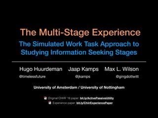 The Multi-Stage Experience
The Simulated Work Task Approach to
Studying Information Seeking Stages
Hugo Huurdeman Jaap Kamps Max L. Wilson
@timelessfuture @jkamps @gingdottwitt
Original CHIIR ’16 paper: bit.ly/ActivePassiveUtility
Experience paper: bit.ly/ChiirExperiencePaper
University of Amsterdam / University of Nottingham
 