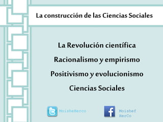 La construcción de las Ciencias Sociales 
La Revolución científica 
Racionalismo y empirismo 
Positivismo y evolucionismo 
Ciencias Sociales 
MoisheHerco Moishef 
HerCo 
 