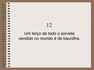 12
Um terço de todo o sorvete
vendido no mundo é de baunilha.
 