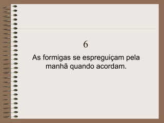 6
As formigas se espreguiçam pela
manhã quando acordam.
 