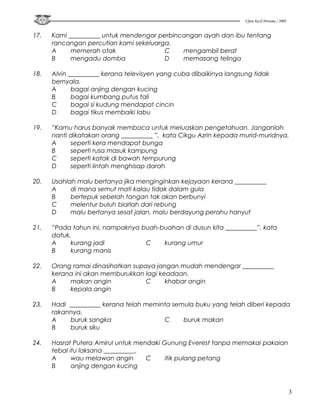 Ujian Kecil Pertama / 2009


17.   Kami __________ untuk mendengar perbincangan ayah dan ibu tentang
      rancangan percutian kami sekeluarga.
      A     memerah otak                C    mengambil berat
      B     mengadu domba               D    memasang telinga

18.   Alvin __________ kerana televisyen yang cuba dibaikinya langsung tidak
      bernyala.
      A      bagai anjing dengan kucing
      B      bagai kumbang putus tali
      C      bagai si kudung mendapat cincin
      D      bagai tikus membaiki labu

19.   ”Kamu harus banyak membaca untuk meluaskan pengetahuan. Janganlah
      nanti dikatakan orang __________ ”, kata Cikgu Azrin kepada murid-muridnya.
      A     seperti kera mendapat bunga
      B     seperti rusa masuk kampung
      C     seperti katak di bawah tempurung
      D     seperti lintah menghisap darah

20.   Usahlah malu bertanya jika menginginkan kejayaan kerana __________
      A     di mana semut mati kalau tidak dalam gula
      B     bertepuk sebelah tangan tak akan berbunyi
      C     melentur buluh biarlah dari rebung
      D     malu bertanya sesat jalan, malu berdayung perahu hanyut

21.   ”Pada tahun ini, nampaknya buah-buahan di dusun kita __________”, kata
      datuk.
      A     kurang jadi           C    kurang umur
      B     kurang manis

22.   Orang ramai dinasihatkan supaya jangan mudah mendengar __________
      kerana ini akan memburukkan lagi keadaan.
      A    makan angin             C     khabar angin
      B    kepala angin

23.   Hadi __________ kerana telah meminta semula buku yang telah diberi kepada
      rakannya.
      A    buruk sangka                 C     buruk makan
      B    buruk siku

24.   Hasrat Putera Amirul untuk mendaki Gunung Everest tanpa memakai pakaian
      tebal itu laksana __________.
      A      wau melawan angin      C     itik pulang petang
      B      anjing dengan kucing



                                                                                                 3
 