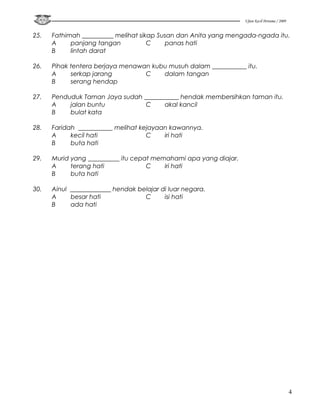 Ujian Kecil Pertama / 2009


25.   Fathimah __________ melihat sikap Susan dan Anita yang mengada-ngada itu.
      A     panjang tangan           C    panas hati
      B     lintah darat

26.   Pihak tentera berjaya menawan kubu musuh dalam ___________ itu.
      A     serkap jarang         C    dalam tangan
      B     serang hendap

27.   Penduduk Taman Jaya sudah ___________ hendak membersihkan taman itu.
      A    jalan buntu           C     akal kancil
      B    bulat kata

28.   Faridah ___________ melihat kejayaan kawannya.
      A     kecil hati              C    iri hati
      B     buta hati

29.   Murid yang __________ itu cepat memahami apa yang diajar.
      A     terang hati             C    iri hati
      B     buta hati

30.   Ainul _____________ hendak belajar di luar negara.
      A     besar hati             C      isi hati
      B     ada hati




                                                                                               4
 
