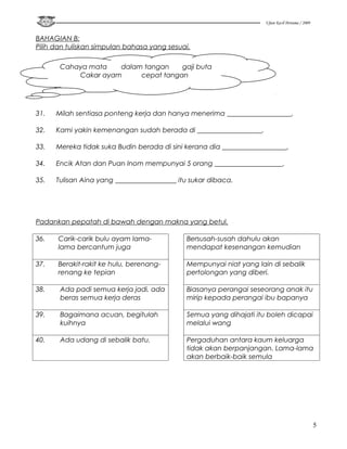 Ujian Kecil Pertama / 2009


BAHAGIAN B:
Pilih dan tuliskan simpulan bahasa yang sesuai.

       Cahaya mata   dalam tangan    gaji buta
           Cakar ayam     cepat tangan




31.   Milah sentiasa ponteng kerja dan hanya menerima ___________________.

32.   Kami yakin kemenangan sudah berada di ___________________.

33.   Mereka tidak suka Budin berada di sini kerana dia ___________________.

34.   Encik Atan dan Puan Inom mempunyai 5 orang ____________________.

35.   Tulisan Aina yang __________________ itu sukar dibaca.




Padankan pepatah di bawah dengan makna yang betul.

36.   Carik-carik bulu ayam lama-            Bersusah-susah dahulu akan
      lama bercantum juga                    mendapat kesenangan kemudian

37.   Berakit-rakit ke hulu, berenang-       Mempunyai niat yang lain di sebalik
      renang ke tepian                       pertolongan yang diberi.

38.    Ada padi semua kerja jadi, ada        Biasanya perangai seseorang anak itu
       beras semua kerja deras               mirip kepada perangai ibu bapanya

39.    Bagaimana acuan, begitulah            Semua yang dihajati itu boleh dicapai
       kuihnya                               melalui wang

40.    Ada udang di sebalik batu.            Pergaduhan antara kaum keluarga
                                             tidak akan berpanjangan. Lama-lama
                                             akan berbaik-baik semula




                                                                                                 5
 
