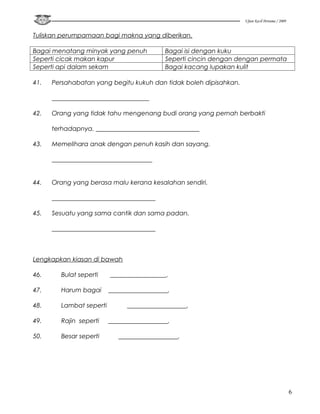 Ujian Kecil Pertama / 2009


Tuliskan perumpamaan bagi makna yang diberikan.

Bagai menatang minyak yang penuh           Bagai isi dengan kuku
Seperti cicak makan kapur                  Seperti cincin dengan dengan permata
Seperti api dalam sekam                    Bagai kacang lupakan kulit

41.   Persahabatan yang begitu kukuh dan tidak boleh dipisahkan.

      _______________________________

42.   Orang yang tidak tahu mengenang budi orang yang pernah berbakti

      terhadapnya. _________________________________

43.   Memelihara anak dengan penuh kasih dan sayang.

      ________________________________


44.   Orang yang berasa malu kerana kesalahan sendiri.

      _________________________________

45.   Sesuatu yang sama cantik dan sama padan.

      _________________________________



Lengkapkan kiasan di bawah

46.     Bulat seperti    __________________.

47.     Harum bagai      ___________________.

48.     Lambat seperti         ___________________.

49.     Rajin seperti    ___________________.

50.     Besar seperti       ___________________.




                                                                                                6
 