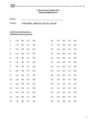 Ujian Kecil Pertama / 2009


                                 UJIAN KECIL PERTAMA
                                   BIJAK PERIBAHASA


NAMA         : ____________________________________________

TAHUN        : 5 MUTIARA / BERLIAN / INTAN / NILAM



JAWAPAN BAHAGIAN A.
Tandakan jawapan yang betul.


1.    =A=    =B=    =C=    =D=               16.     =A=   =B=   =C=    =D=

2.    =A=    =B=    =C=    =D=               17.     =A=   =B=   =C=    =D=

3.    =A=    =B=    =C=    =D=               18.     =A=   =B=   =C=    =D=

4.    =A=    =B=    =C=    =D=               19.     =A=   =B=   =C=    =D=

5.    =A=    =B=    =C=    =D=               20.     =A=   =B=   =C=    =D=

6.    =A=    =B=    =C=    =D=               21.     =A=   =B=   =C=    =D=

7.    =A=    =B=    =C=    =D=               22.     =A=   =B=   =C=    =D=

8.    =A=    =B=    =C=    =D=               23.     =A=   =B=   =C=    =D=

9.    =A=    =B=    =C=    =D=               24.     =A=   =B=   =C=    =D=

10.   =A=    =B=    =C=    =D=               25.     =A=   =B=   =C=    =D=

11.   =A=    =B=    =C=    =D=               26.     =A=   =B=   =C=    =D=

12.   =A=    =B=    =C=    =D=               27.     =A=   =B=   =C=    =D=

13.   =A=    =B=    =C=    =D=               28.     =A=   =B=   =C=    =D=

14.   =A=    =B=    =C=    =D=               29.     =A=   =B=   =C=    =D=

15.   =A=    =B=    =C=    =D=               30.     =A=   =B=   =C=    =D=




                                                                                                    7
 