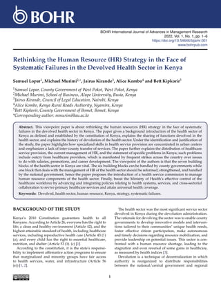 BOHR International Journal of Advances in Management Research
2022, Vol. 1, No. 1, pp. 1–6
https://doi.org/10.54646/bijamr.001
www.bohrpub.com
Rethinking the Human Resource (HR) Strategy in the Face of
Systematic Failures in the Devolved Health Sector in Kenya
Samuel Lopar1, Michael Murimi2,∗, Jairus Kirande3, Alice Kombo4 and Bett Kipkorir5
1Samuel Lopar, County Government of West Pokot, West Pokot, Kenya
2Michael Murimi, School of Business, Alupe University, Busia, Kenya
3Jairus Kirande, Council of Legal Education, Nairobi, Kenya
4Alice Kombo, Kenya Rural Roads Authority, Nyamira, Kenya
5Bett Kipkorir, County Government of Bomet, Bomet, Kenya
*Corresponding author: mmurimi@au.ac.ke
Abstract. This viewpoint paper is about rethinking the human resources (HR) strategy in the face of systematic
failures in the devolved health sector in Kenya. The paper gives a background introduction of the health sector of
Kenya as defined and established by the constitution of Kenya, explains the sharing of functions devolved in the
health sector, and explains the history of devolution of the health sector. Under the identification and justification of
the study, the paper highlights how specialized skills in health service provision are concentrated in urban centers
and emphasizes a lack of inter-county transfer of services. The paper further explains the distribution of healthcare
service provision, the current management of HR, and the statement of specific problems in Kenya; such problems
include outcry from healthcare providers, which is manifested by frequent strikes across the country over issues
to do with salaries, promotions, and career development. The viewpoint of the authors is that the seven building
blocks of the health sector in Kenya are vital. The six building blocks can be handled by county governments while
one block that deals with the management of HR of the health sector should be reformed, strengthened, and handled
by the national government, hence the paper proposes the introduction of a health service commission to manage
human resource components of the health sector. Finally, boost the Ministry of Health’s effective control of the
healthcare workforce by advancing and integrating policies relating to health systems, services, and cross-sectorial
collaboration to revive primary healthcare services and attain universal health coverage.
Keywords: Devolved, health sector, human resource, Kenya, strategy, systematic failures.
BACKGROUND OF THE STUDY
Kenya’s 2010 Constitution guarantees health to all
Kenyans. According to Article 26, everyone has the right to
life; a clean and healthy environment (Article 42), and the
highest attainable standard of health, including healthcare
services, including reproductive health care (Article 43 (1)
(a); and every child has the right to essential healthcare,
nutrition, and shelter (Article 53 (1). (c) [1].
According to the constitution, it is the state’s responsi-
bility to implement affirmative action programs to ensure
that marginalized and minority groups have fair access
to health services, water, and infrastructure (Article 56
(e)) [1, 2].
The health sector was the most significant service sector
devolved in Kenya during the devolution administration.
The rationale for devolving the sector was to enable county
governments to develop innovative models and interven-
tions tailored to their communities’ unique health needs,
foster effective citizen participation, make autonomous
and timely decisions regarding resource mobilization, and
provide leadership on potential issues. This sector is con-
fronted with a human resource shortage, leading to the
stagnation and even reversal of some gains in healthcare,
as measured by health indices [3].
Devolution is a technique of decentralization in which
authority is reorganized to distribute responsibilities
between the national/central government and regional
1
 