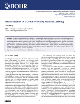BOHR International Journal of Advances in Management Research
2022, Vol. 1, No. 1, pp. 7–14
https://doi.org/10.54646/bijamr.002
www.bohrpub.com
Fraud Detection in E-Commerce Using Machine Learning
Samrat Ray
ISMS Sankalp Business School, Pune, India
E-mail: samratray@rocketmail.com
Abstract. A rise in transactions is being caused by an increase in online customers. We observe that the prevalence of
misrepresentation in online transactions is also increasing. Device learning will become more widely used to avoid
misrepresentation in online commerce. The goal of this investigation is to identify the best device learning calculation
using decision trees, naive Bayes, random forests, and neural networks. The realities to be utilized have not yet
been modified. Engineered minority over-testing stability information is made utilizing the strategy framework.
The precision of the brain not entirely settled by the disarray network appraisal is 96%, trailed by naive Bayes (95%),
random forest (95%), and decision tree (92%).
Keywords: AI, fraud identification, algorithms, matrix, web-based.
INTRODUCTION
According to research on web clients in Indonesia pub-
lished in the October 2019 issue of Free Marketeers Maga-
zine, the country’s 132 million web clients in 2019 alone
represented an increase from the 142.3 million clients
depicted in Figure 1 from the previous year. There were
far too many people using the web-based system and
conducting web-based transactions during COVID-19, but
where there are inventions, there are also many problems.
There are numerous methods for growing an e-commerce
business [1, 3].
Based on information from many datasets, it is predicted
that by 2022, the amount of retail online business transac-
tions in Indonesia will expand from its current position to
134.6% of US$ 15.3 million, or almost 217 trillion. Rapid
technical advancements that make it easier for customers
to shop are supporting this growth.
Numerous e-commerce transactions present a variety of
challenges and new problems, particularly the e-commerce
fraud shown in Figure 2. The number of Internet business-
related scams has also continuously climbed since around
1993. According to a 2013 survey, 5.65 pennies out of every
$100 in web-based business exchanges’ total turnover were
overstated. More than 70 trillion dollars will have been
stolen by 2019 [4, 5]. Fraud identification is one method to
cut down on misrepresentation in online transactions.
The technology for detecting credit card fraud has
advanced quickly, moving from machine learning to deep
learning [6]. But regrettably, the amount of research on
e-commerce fraud detection is still tiny, and it is only now
focused on identifying the traits or qualities [7] that will
be used to identify whether an e-commerce transaction is
fraudulent or not.
The datasets used in this study had a combined 140,130
insights, 11,150 data points, and a 0.093 rate for extortion
measures. Datasets with very small proportions produce
lopsided information. When compared to minority data,
irregularity data produces more accurate results that are
more heavily weighted toward bigger portions of insights.
The categorization of mainly non-extortion as opposed
to misrepresentation produced more remarkable findings
from the dataset studied. Using the destroyed (synthetic
minority oversampling) strategy to adapt to data irregu-
larities worsens the class outcomes [8, 9].
This study aims to identify the most effective model for
identifying deception in an online transaction. Extraction
is included in recent research on where to find fraud in e-
commerce [10, 11]. This paper concentrates on fraud detec-
tion in e-commerce. It concentrates on the use of datasets
from Kaggle, upgrade grouping AI, the use of SMOTE,
and SMOTE utilization taking care of unbalanced records.
After the use of SMOTE, the dataset will be trained on the
use of contraption dominating. Decision trees, naive Bayes,
7
 