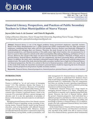 BOHR International Journal of Advances in Management Research
2022, Vol. 1, No. 1, pp. 15–26
https://doi.org/10.54646/bijamr.003
www.bohrpub.com
Financial Literacy, Perspectives, and Practices of Public Secondary
Teachers in Urban Municipalities of Nueva Vizcaya
Jayvee John Louie A. de Guzman∗ and Claire R. Reginalde
College of Business Education, Nueva Vizcaya State University, Bayombong Nueva Vizcaya, Philippines
∗Corresponding author: jayveejohnlouiedeguzman@gmail.com
Abstract. Financial literacy is one of the biggest problems facing government employees, especially teachers.
Based on the Salary Standardization Law 1, public teachers have better compensation than any other government
employees, considering their basic salary and all of the benefits. However, teachers were financially challenged in
understanding and managing their own finances. Therefore, the study focused on the level of financial literacy,
financial perspectives, and financial practices of the public junior high school teachers who are permanent for at
least two years in their respective schools in the urban municipalities (Bayombong, Bambang, and Solano) of Nueva
Vizcaya. Moreover, the concept of the study was drawn from the theories of Maslow’s Hierarchy of Needs, areas of
personal finance, financial literacy identifiers and core competencies, top-down processing theory, and behavioral
finance. In addition, the study used a descriptive-inferential research design, and data were analyzed using several
statistical tools. The result of the study showed that public secondary teachers have a high level of financial literacy
and financial perspectives. But this is in contrast to the level of financial practices, which yield a low result. Based
on the result of the study, the researchers recommend a personal finance model for improving the level of financial
literacy and the perspectives and practices of public secondary teachers.
Keywords: Financial literacy, financial perspectives, financial practices, personal finance, public secondary teachers
INTRODUCTION
Background of the Study
Finance is defined as “an art and science of managing
money” [13]. This definition denotes that finance is a
combination of art and science. Moreover, [23] identified
four types of finance, which include public finance, private
finance, corporate finance, and personal finance. The most
common type of finance is personal finance, which is for
everyone. It is concerned with how a person manages and
allocates cash. It is also the application of principles of
finance to the monetary decisions made for an individual’s
benefit.
Managing personal finances shows how literate a person
is, whether in terms of spending, saving, investing, or bor-
rowing money. Financial literacy means having financial
education, such as being familiar with different financial
concepts and having financial skills. Moreover, studies
revealed that financial education is connected to improving
financial literacy, saving habits, wealth accumulation, and
debt management [7]. Financial literacy is defined as the
ability of a person to understand how financial choices
help an individual confidently manage and grow his or her
personal funds [31]. Additionally, it has five components,
and these are earning (income), spending (expenditures),
saving and investing (savings and investments), protecting
(insurance) and borrowing (loans) [12].
Furthermore, financial literacy has a huge impact on
managing personal finances [19]. Hence, managing per-
sonal finances is essential, and it signifies being financially
literate. However, the level of financial literacy affects
the person’s financial perspective. Each individual has a
different perspective and behavior when it comes to cash.
This perspective and behavior depend on their ability and
knowledge of finance or financial literacy [3]. In addition,
people who fully understand financial literacy have better
financial practices [42].
In the United States of America (USA), based on the data
of the US Financial Literacy and Education Commission,
only one-third of the adults were able to answer at least
four of five financial literacy questions about fundamental
15
 