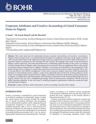 BOHR International Journal of Advances in Management Research
2022, Vol. 1, No. 1, pp. 27–35
https://doi.org/10.54646/bijamr.004
www.bohrpub.com
Corporate Attributes and Creative Accounting of Listed Consumer
Firms in Nigeria
J. Yusuf1,∗, M. Lawal Ahmed2 and M. Shu’aibu3
1Department of Accounting, Faculty of Management Sciences, Federal University of Kashere (FUK), Gombe
State, Nigeria
2Department of Accounting, School of Business, University Utara Malaysia (UUM), Malaysia
3Department of Accounting, Faculty of Management Sciences, Kaduna State University (KASU), Kaduna,
Nigeria
∗Corresponding author: jaafaryusuf2015@gmail.com
Abstract. This study looks into the relationship between corporate characteristics and inventive accounting in
Nigeria’s listed consumer firms. A correlational research design was employed, and the size of the sample consisted
of 20 consumer firms listed on the Nigerian Exchange Group for a period of 10 years (2011–2020), both inclusive. A
regression model was employed as the technique for data analysis. The findings of the study reveal that financial
distress, surplus cash flows, and audit remuneration have a statistically significant effect on the creative accounting
of listed consumer firms in Nigeria, while only gearing ratio was found to have an insignificant effect on the creative
accounting of listed consumer firms in Nigeria. Therefore, it is necessary and desirable for the management of the
listed consumer firms in Nigeria to expand their asset base and increase the scheme of their functions with a view
to having effective and efficient management of their scarce resources (surplus cash flows) while decreasing the
quantum of remunerations paid to auditors, as they have empirically been found to be of strong influence on the
creative accounting of listed consumer firms in Nigeria. The boards of directors of the listed consumer goods firms
in Nigeria, in collaboration with the Securities and Exchange Commission and the Financial Reporting Council of
Nigeria, should come up with a whistleblowing strategy aimed at ensuring strict compliance with the local and
global reporting standards, as this will assist in reducing managerial opportunistic tendencies among the listed
consumer firms in Nigeria.
Keywords: Surplus cash flow, audit remuneration, creative accounting, consumer firms, Nigeria.
INTRODUCTION
Creative accounting is considered by various researchers
as an effort by managers to intentionally change or adjust
the annual reports and accounts through the applica-
tion of certain accounting techniques and procedures,
such as determining long-term assets, adjusting financial
commitments (expenses) or income items, or adopting
available procedures with a view to maneuvering non-
long-term dividends [23]. The primary essence of creative
accounting is to prevent the manipulation of non-internal
accounting disclosure procedures with a view to encour-
aging specific demands from interested parties. Therefore,
creative accounting is an unethical activity perpetrated
in the financial statements and accounts that could com-
promise the users’ confidence in the amounts altered as
financial information [32, 33].
Creative accounting is indeed considered a complex and
prominent field in financial accounting. It is not usually
regarded as an abnormal practice of accounting informa-
tion since it is not a profit-based manipulation of account-
ing information, but it is often perceived as an attempt at
data manipulations. This is more likely related to the choice
of accounting approaches that are intentionally selected by
the managers for particular motives under the constraints
of Statement of Accounting Standards (SAS), which
27
 