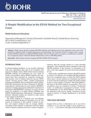 BOHR International Journal of Advances in Management Research
2022, Vol. 1, No. 1, pp. 36–39
https://doi.org/10.54646/bijamr.005
www.bohrpub.com
A Simple Modification to the EDAS Method for Two Exceptional
Cases
Mehdi Keshavarz-Ghorabaee
Department of Management, Faculty of Humanities (Azadshahr Branch), Gonbad Kavous University,
49717-99151 Gonbad Kavous, Iran
E-mail: m.keshavarz@gonbad.ac.ir
Abstract. Multi-criteria decision-making (MCDM) methods and techniques have been applied to many real-world
problems in different fields of engineering science and technology. The evaluation based on distance from average
solution (EDAS) method is an efficient MCDM method. The aim of this study is to propose a modification to address
two exceptional cases in which the EDAS method fails to solve an MCDM problem.
Keywords: Multi-criteria decision-making, MCDM, MADM, EDAS method.
INTRODUCTION
In decision-making problems, we are usually confronted
with some alternatives that need to be evaluated with
respect to multiple criteria. Multi-criteria decision-making
(MCDM) methods and techniques are very useful to
handle such problems. Many MCDM methods and tech-
niques have been proposed by researchers during the
past decades, such as analytic hierarchy process (AHP),
analytic network process (ANP), complex proportional
assessment (COPRAS), data envelopment analysis (DEA),
ELECTRE (ELimination Et Choix Traduisant la REalité),
multi-objective optimization by ratio analysis (MOORA),
preference ranking organization method for enrichment of
evaluations (PROMETHEE), technique for order of pref-
erence by similarity to an ideal solution (TOPSIS), and
VIKOR (VlseKriterijumska Optimizacija I Kompromisno
Resenje). Interested readers are referred to some recent
review papers in this field [1].
The EDAS method is a relatively new and efficient
method proposed by Keshavarz Ghorabaee et al. [2]. The
process of evaluation in this method is based on pos-
itive and negative distances from an average solution.
According to this method, an alternative that has higher
values of positive distances and lower values of negative
distances than the average solution is a more desirable
alternative. This method has been extended to deal with
MCDM problems in the presence of uncertainty [3–8].
Also, it has been applied to several real-world problems
[9–19].
In this study, a modification is made to the EDAS method
to improve its efficiency for handling MCDM problems.
First, two exceptional cases in which the EDAS method
fails to give a correct solution are considered, and then it
is shown that the modification enables the EDAS method
to give a correct solution. In Section “The EDAS Method”,
the steps of the EDAS method are presented. Then, two
exceptional cases are explained in Section “Exceptional
Cases”. A modification is proposed in Section “A Sim-
ple Modification to the EDAS Method”, and the results
are analyzed in this section. Finally, conclusions are dis-
cussed in Section “A Simple Modification to the EDAS
Method”.
THE EDAS METHOD
Imagine that we have n alternatives (A1 to An) and m
criteria (C1 to Cm), and the weight of each criterion (wj,
j ∈ {1, 2, . . . , m}) is known. The steps of the EDAS method
36
 