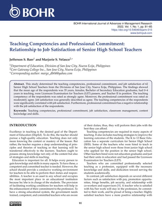 BOHR International Journal of Advances in Management Research
2022, Vol. 1, No. 1, pp. 81–85
https://doi.org/10.54646/bijamr.010
www.bohrpub.com
Teaching Competencies and Professional Commitment:
Relationship to Job Satisfaction of Senior High School Teachers
Jefferson S. Baer1 and Marjorie S. Velasco2,∗
1Department of Education, Division of San Jose City, Nueva Ecija, Philippines
2Core Gateway College Inc., San Jose City, Nueva Ecija, Philippines
∗Corresponding author: marge_db04@yahoo.com
Abstract. This study determined the teaching competencies, professional commitment, and job satisfaction of 62
Senior High School Teachers from the Divisions of San Jose City, Nueva Ecija, Philippines. The findings showed
that the mean age of the respondents was 35 years, females, Bachelor of Secondary Education graduates, had 0–4
years in teaching, were Licensure Examination for Teachers (LET) passers, and Teacher II in position. The teaching
competency of the respondents was rated as strongly agree. Moreover, the professional commitment was rated as
moderately agree. Job satisfaction was generally described as agree. The teaching competencies of the respondents
were significantly correlated with job satisfaction. Furthermore, professional commitment has a negative relationship
with the job satisfaction of the respondents.
Keywords: Teaching competencies, professional commitment, job satisfaction, classroom management, content
knowledge and skills.
INTRODUCTION
Excellence in teaching is the desired goal of the Depart-
ment of Education (DepEd). To do this, the teacher should
pursue a high-quality education. Teaching does not only
mean knowing the content or mastery of the lesson. But
rather, the teacher requires a deep understanding of prin-
ciples and theories of teaching so that learning will be
transferred effectively to the learners. Teachers ought to
possess strong knowledge not only of the content but also
of strategies and skills in teaching.
Education is important for all. It helps every person to
gain knowledge and skills in many aspects. To have these, a
competent and committed teacher is needed. However, the
school should provide a conducive working environment
for teachers to be able to perform their duties and respon-
sibilities. A teacher is an asset to any school and occupies
the most important place in an educational institution
because he/she is in charge of the students. The provision
of facilitating working conditions for teachers will help in
the enhancement of their commitment to the profession. To
have a strong educational system, the government needs
trained, competent, and committed teachers who are aware
of their duties; thus, they will perform their jobs with the
best they can afford.
Teaching competencies are required in many aspects of
teaching. It also includes teaching strategies to improve the
learning outcomes of the students. The K to 12 Basic Edu-
cation has a separate curriculum for Senior High School
(SHS). Some of the teachers who were hired to teach in
the senior high school were those from junior high school
who applied for the position in the senior high school.
Other teachers hired were not education graduates and just
had their units in education and had passed the Licensure
Examination for Teachers (LET).
Teachers who are committed professionally selected
teaching as a profession, equipped with the necessary
knowledge and skills, and dedication toward serving the
students academically.
In contrast, job satisfaction depends on several different
factors such as satisfaction with pay, promotion opportu-
nities, fringe benefits, job security, and relationship with
co-workers and supervisors [9]. A teacher who is satisfied
with his/her work will stay in the profession, be commit-
ted to their work, and be proud of being a teacher. Highly
satisfied teachers have a more positive relationship with
81
 