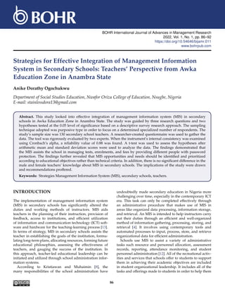 BOHR International Journal of Advances in Management Research
2022, Vol. 1, No. 1, pp. 86–92
https://doi.org/10.54646/bijamr.011
www.bohrpub.com
Strategies for Effective Integration of Management Information
System in Secondary Schools: Teachers’ Perspective from Awka
Education Zone in Anambra State
Anike Dorathy Ogochukwu
Department of Social Studies Education, Nwafor Orizu College of Education, Nsugbe, Nigeria
E-mail: stainlessdora13@gmail.com
Abstract. This study looked into effective integration of management information system (MIS) in secondary
schools in Awka Education Zone in Anambra State. The study was guided by three research questions and two
hypotheses tested at the 0.05 level of significance based on a descriptive survey research approach. The sampling
technique adopted was purposive type in order to focus on a determined specialized number of respondents. The
study’s sample size was 130 secondary school teachers. A researcher-created questionnaire was used to gather the
data. The tool was rigorously evaluated by two experts. When the instrument’s internal consistency was examined
using Cronbach’s alpha, a reliability value of 0.88 was found. A t-test was used to assess the hypotheses after
arithmetic mean and standard deviation scores were used to analyze the data. The findings demonstrated that
the MIS assists the school in managing tests, enrolments, and fees by providing different people with password
protection. The findings further revealed that MIS opportunities and needs should be identified and prioritized
according to educational objectives rather than technical criteria. In addition, there is no significant difference in the
male and female teachers’ knowledge about MIS in secondary schools. The implications of the study were drawn
and recommendations proffered.
Keywords: Strategies Management Information System (MIS), secondary schools, teachers.
INTRODUCTION
The implementation of management information system
(MIS) in secondary schools has significantly altered the
duties and working methods of instructors. MIS aids
teachers in the planning of their instruction, provision of
feedback, access to institutions, and efficient utilization
of information and communication technology (ICT) soft-
ware and hardware for the teaching-learning process [13].
In terms of strategy, MIS in secondary schools assists the
teacher in establishing the goals of the institution, formu-
lating long-term plans, allocating resources, forming future
educational philosophies, assessing the effectiveness of
teachers, and gauging the success of the institution. In
this approach, teacher-led educational leadership can be
initiated and utilized through school administration infor-
mation systems.
According to Kristiawan and Muhaimin [8], the
many responsibilities of the school administration have
undoubtedly made secondary education in Nigeria more
challenging over time, especially in the contemporary ICT
era. This task can only be completed effectively through
an administrative procedure that makes use of MIS in
areas like organized data processing, information storage,
and retrieval. An MIS is intended to help instructors carry
out their duties through an efficient and well-organized
method of information gathering, processing, storing, and
retrieval [4]. It involves using contemporary tools and
automated processes to input, process, store, and retrieve
organizational data for efficient administration.
Schools use MIS to assist a variety of administrative
tasks such resource and personnel allocation, assessment
records, reporting, attendance monitoring, and student
personnel administration [12]. All of the recreational activ-
ities and services that schools offer to students to support
them in achieving their academic objectives are included
in student organizational leadership. It includes all of the
tasks and offerings made to students in order to help them
86
 