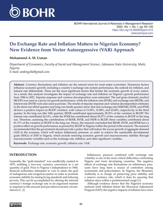 BOHR International Journal of Advances in Management Research
2022, Vol. 1, No. 1, pp. 93–105
https://doi.org/10.54646/bijamr.012
www.bohrpub.com
Do Exchange Rate and Inflation Matters to Nigerian Economy?
New Evidence from Vector Autoregressive (VAR) Approach
Mohammed A. M. Usman
Department of Economics, Faculty of Social and Management Science, Adamawa State University, Mubi,
Nigeria
E-mail: amkmgella@gmail.com
Abstract. Currency fluctuations and inflation are the natural norm for most major economies. Numerous factors
influence economic growth, including a country’s exchange rate system performance, the outlook for inflation, and
interest rate differentials. These are the most significant factors that hinder the economic growth of every nation.
As a result, this analysis investigates the impact of exchange rate and inflation on Nigeria’s growth performance
from 1986 to 2021. Impulse response and variance decomposition were estimated. The real gross domestic product
(RGDP) was used as a proxy for growth performance, while the inflation rate (IFNR), real exchange rate (REXR), and
interest rate (INTR) were also used as proxies. The results of impulse response and variance decomposition estimates
in the short-run (third quarter) and long-run (tenth quarter) show that real exchange rate D(REXR), INTR, and IFNR
all have a positive impact on RGDP variation, with values of 13.38%, 31.88%, and 22.40%, respectively, in the third
quarter. In the long run (the 10th quarter), REXR contributed approximately 28.76% of the variation in RGDP. The
interest rate contributed 24.14%, while the IFNR has contributed about 28.27% of the variation in RGDP in the long
run. Therefore, summing the contributions of REXR, INTR, and INFR to RGDP, these variables contributed about
81.17% of the variation in RGDP in the long run. Hence, the research concluded that REXR, INTR, and IFNR have a
positive effect on growth performance as proxied by RGDP in Nigeria within the period of the research. The research
recommended that the government should provide a policy that will reduce the excess growth of aggregate demand
(AD) in the economy, which will reduce inflationary pressure, in order to achieve the sustainable development
goals (SDGs) of 2030 in Nigeria, which include restoring economic growth and macroeconomic stability through
macroeconomic variables such as the exchange rate, inflation, and other significant variables.
Keywords: Exchange rate, economic growth, inflation rate, VAR.
INTRODUCTION
Generally, the “gold standard” was unofficially created in
1875, enabling a two-way currency conversion to a set
quantity of gold. Prior to Nigeria’s independence in 1960,
financial authorities attempted in vain to attain the goal
of endogenous and exogenous justice in order to promote
economic stability by raising living standards and reducing
poverty. This can be accomplished by altering the internal
currency’s foreign exchange rate in an organized manner
in response to the unusual and prevalent economic circum-
stances [1, 2].
Inflationary pressure combined with exchange rate
volatility is one of the most critical difficulties confronting
Nigeria and most developing countries. The negative
effects of exchange rate fluctuations on inflationary pres-
sures have long been a source of contention among
economists and policymakers. In Nigeria, the Monetary
Authority is in charge of preserving price stability and
a reserve currency rate, which it does by assuring that
inflation stays within a predetermined range [3].
Although evidence shows that the Nigerian economy
endured mild inflation before the Structural Adjustment
Program (SAP), the negative impacts of inflation have since
93
 