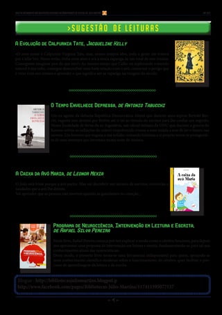 - 4 -
Blogue : http://bibliotecasjuliomartins.blogpot.p
http://www.facebook.com/pages/Bibliotecas-Júlio-Martins/117411595077157
Boletim Informativo das Bibliotecas Escolares do Agrupamento de Escolas Dr. Júlio Martins JAN 2015
> S u g e s t ã o d e l e i t u r a s> S u g e s t ã o d e l e i t u r a s
A Evolução de Calpurnia Tate, Jacqueline Kelly
«O meu nome é Calpurnia Virginia Tate, mas, nesses tempos idos, toda a gente me tratava
por Callie Vee. Nesse verão, tinha onze anos e era a única rapariga de um total de sete irmãos.
Conseguem imaginar pior do que isto?» Ao mesmo tempo que Callie vai explorando o mundo
natural à sua volta, consegue desenvolver uma forte relação com o avô, contornar o perigo que
é viver com seis irmãos e aprender o que significa ser-se rapariga na viragem do século.
O Tempo Envelhece Depressa, de Antonio Tabucchi
Um-ex agente da defunta República Democrática Alemã que durante anos espiou Bertold Bre-
cht, vagueia sem destino por Berlim até ir ter ao túmulo do escritor para lhe confiar um segredo.
Numa localidade de férias da ex-Jugoslávia, um oficial italiano da ONU que durante a guerra do
Kosovo sofreu as radiações do urânio empobrecido ensina a uma miúda a arte de ler o futuro nas
nuvens. Um homem que engana a sua solidão contando histórias a si próprio torna-se protagonis-
ta de uma aventura que inventara numa noite de insónia.
A Caixa da Avó Maria, de Leonor Mexia
O João está triste porque a avó partiu. Mas vai descobrir um tesouro de sorrisos, memórias e
saudades que a avó lhe deixou.
Vai aprender que as pessoas não morrem quando as guardamos no coração...
Programa de Neurociência, Intervenção em Leitura e Escrita,
de Rafael Silva Pereira
Neste livro, Rafael Pereira começa por nos explicar o modo como o cérebro funciona, para depois
nos apresentar uma proposta de intervenção em leitura e escrita, fundamentando-se para tal nos
conhecimentos atuais das neurociências.
Deste modo, o presente livro torna-se uma ferramenta indispensável para quem, apoiando-se
num conhecimento científico moderno sobre o funcionamento do cérebro, quer facilitar o pro-
cesso de aprendizagem da leitura e da escrita.
 