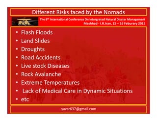 The 6th International Conference On Intergrated Natural Disater Management
Mashhad - I.R.Iran, 15 – 16 Feburary 2015
yavar637@gmail.com
Different Risks faced by the Nomads
• Flash Floods
• Land Slides
• Droughts
• Road Accidents
• Live stock Diseases
• Rock Avalanche
• Extreme Temperatures
• Lack of Medical Care in Dynamic Situations
• etc
 