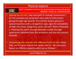 The 6th International Conference On Intergrated Natural Disater Management
Mashhad - I.R.Iran, 15 – 16 Feburary 2015
yavar637@gmail.com
Physical aspects
• Signing the eal rah ( way and path of nomads movements )
for the nomads and using their own style of information
giving through sign boards, first aid kits station placed in
special locations with a recognition sign, signs for probability
of high risk zones, dangerous zones, Eel rah ( Path of Nomads
): meaning the paths through Nomads usually through
experience obtained from the ancestors and also the present
Nomads
• Acquainting the nomads with different kinds of risks which
they are facing to reduce the causes and for risk reduction,
Based on different aspects which are as follows:
 