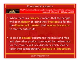 The 6th International Conference On Intergrated Natural Disater Management
Mashhad - I.R.Iran, 15 – 16 Feburary 2015
yavar637@gmail.com
Economical aspects
• When there is a disaster it means that the people
will be in danger of losing their livestock so for this
the disaster will threaten their economical status
to face the future life.
• In case of disaster occurrence the meat and milk
and also other products produced by the Nomads
for the country will face disorders which shall be
taken into consideration. Decrease in Productivity.
 