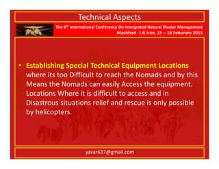 The 6th International Conference On Intergrated Natural Disater Management
Mashhad - I.R.Iran, 15 – 16 Feburary 2015
yavar637@gmail.com
Technical Aspects
• Establishing Special Technical Equipment Locations
where its too Difficult to reach the Nomads and by this
Means the Nomads can easily Access the equipment.
Locations Where it is difficult to access and in
Disastrous situations relief and rescue is only possible
by helicopters.
 