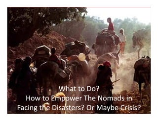 The 6th International Conference On Intergrated Natural Disater Management
Mashhad - I.R.Iran, 15 – 16 Feburary 2015
yavar637@gmail.com
What to Do?
How to Empower The Nomads in
Facing the Disasters? Or Maybe Crisis?
 