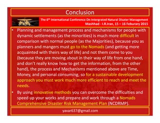 The 6th International Conference On Intergrated Natural Disater Management
Mashhad - I.R.Iran, 15 – 16 Feburary 2015
yavar637@gmail.com
Conclusion
• Planning and management process and mechanisms for people with
dynamic settlements (as the minorities) is much more difficult in
comparison with normal people (as the Majorities), because you as
planners and mangers must go to the Nomads (and getting more
acquainted with theirs way of life) and not them come to you
(because they are moving about in their way of life from one hand,
and don’t really know how to get the information, from the other
hand), the process and Mechanisms mentioned above are Time,
Money, and personal consuming, so for a sustainable development
approach you must work much more efficient to reach and meet the
needs.
• By using innovative methods you can overcome the difficulties and
speed up your works and prepare and work through a Nomads
Comprehensive Disaster Risk Management Plan (NCDRMP).
 