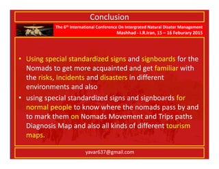 The 6th International Conference On Intergrated Natural Disater Management
Mashhad - I.R.Iran, 15 – 16 Feburary 2015
yavar637@gmail.com
Conclusion
• Using special standardized signs and signboards for the
Nomads to get more acquainted and get familiar with
the risks, Incidents and disasters in different
environments and also
• using special standardized signs and signboards for
normal people to know where the nomads pass by and
to mark them on Nomads Movement and Trips paths
Diagnosis Map and also all kinds of different tourism
maps.
 
